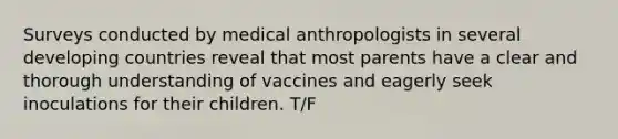 Surveys conducted by medical anthropologists in several developing countries reveal that most parents have a clear and thorough understanding of vaccines and eagerly seek inoculations for their children. T/F