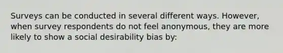 Surveys can be conducted in several different ways. However, when survey respondents do not feel anonymous, they are more likely to show a social desirability bias by: