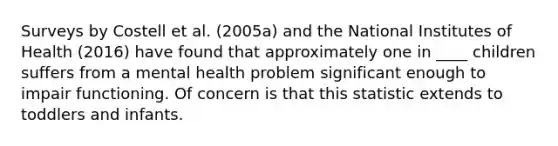 Surveys by Costell et al. (2005a) and the National Institutes of Health (2016) have found that approximately one in ____ children suffers from a mental health problem significant enough to impair functioning. Of concern is that this statistic extends to toddlers and infants.