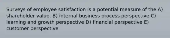 Surveys of employee satisfaction is a potential measure of the A) shareholder value. B) internal business process perspective C) learning and growth perspective D) financial perspective E) customer perspective