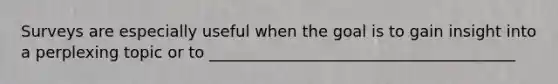 Surveys are especially useful when the goal is to gain insight into a perplexing topic or to _______________________________________