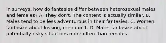 In surveys, how do fantasies differ between heterosexual males and females? A. They don't. The content is actually similar. B. Males tend to be less adventurous in their fantasies. C. Women fantasize about kissing, men don't. D. Males fantasize about potentially risky situations more often than females.