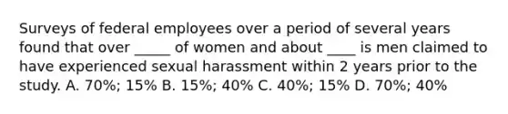 Surveys of federal employees over a period of several years found that over _____ of women and about ____ is men claimed to have experienced sexual harassment within 2 years prior to the study. A. 70%; 15% B. 15%; 40% C. 40%; 15% D. 70%; 40%