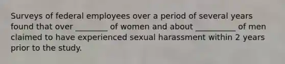 Surveys of federal employees over a period of several years found that over ________ of women and about __________ of men claimed to have experienced sexual harassment within 2 years prior to the study.