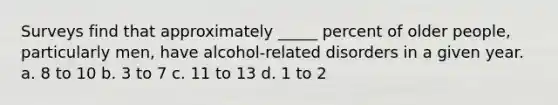 Surveys find that approximately _____ percent of older people, particularly men, have alcohol-related disorders in a given year. a. 8 to 10 b. 3 to 7 c. 11 to 13 d. 1 to 2