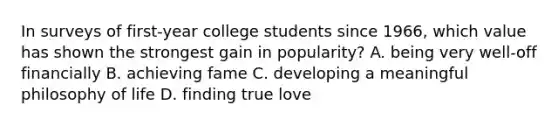 In surveys of first-year college students since 1966, which value has shown the strongest gain in popularity? A. being very well-off financially B. achieving fame C. developing a meaningful philosophy of life D. finding true love