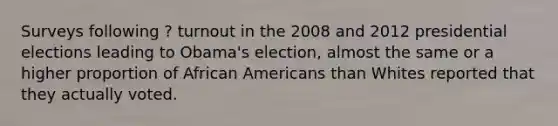 Surveys following ? turnout in the 2008 and 2012 presidential elections leading to Obama's election, almost the same or a higher proportion of African Americans than Whites reported that they actually voted.