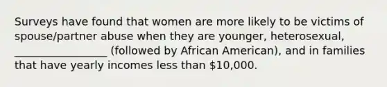 Surveys have found that women are more likely to be victims of spouse/partner abuse when they are younger, heterosexual, _________________ (followed by African American), and in families that have yearly incomes less than 10,000.