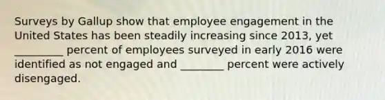 Surveys by Gallup show that employee engagement in the United States has been steadily increasing since 2013, yet _________ percent of employees surveyed in early 2016 were identified as not engaged and ________ percent were actively disengaged.