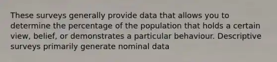 These surveys generally provide data that allows you to determine the percentage of the population that holds a certain view, belief, or demonstrates a particular behaviour. Descriptive surveys primarily generate nominal data