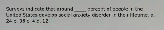 Surveys indicate that around _____ percent of people in the United States develop social anxiety disorder in their lifetime. a. 24 b. 36 c. 4 d. 12