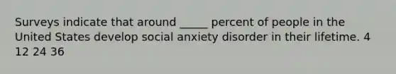 Surveys indicate that around _____ percent of people in the United States develop social anxiety disorder in their lifetime. 4 12 24 36