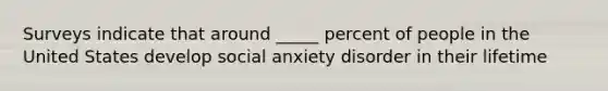 Surveys indicate that around _____ percent of people in the United States develop social anxiety disorder in their lifetime