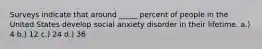 Surveys indicate that around _____ percent of people in the United States develop social anxiety disorder in their lifetime. a.) 4 b.) 12 c.) 24 d.) 36