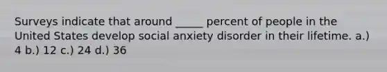 Surveys indicate that around _____ percent of people in the United States develop social anxiety disorder in their lifetime. a.) 4 b.) 12 c.) 24 d.) 36