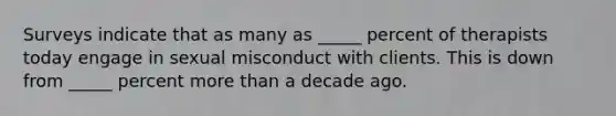 Surveys indicate that as many as _____ percent of therapists today engage in sexual misconduct with clients. This is down from _____ percent more than a decade ago.