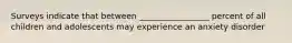 Surveys indicate that between _________________ percent of all children and adolescents may experience an anxiety disorder