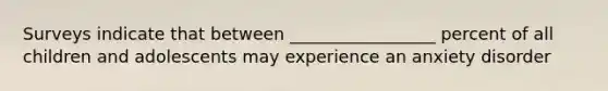 Surveys indicate that between _________________ percent of all children and adolescents may experience an anxiety disorder