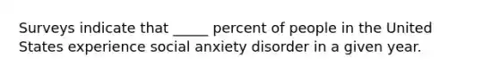 Surveys indicate that _____ percent of people in the United States experience social anxiety disorder in a given year.