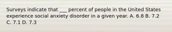 Surveys indicate that ___ percent of people in the United States experience social anxiety disorder in a given year. A. 6.8 B. 7.2 C. 7.1 D. 7.3