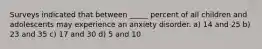 Surveys indicated that between _____ percent of all children and adolescents may experience an anxiety disorder. a) 14 and 25 b) 23 and 35 c) 17 and 30 d) 5 and 10