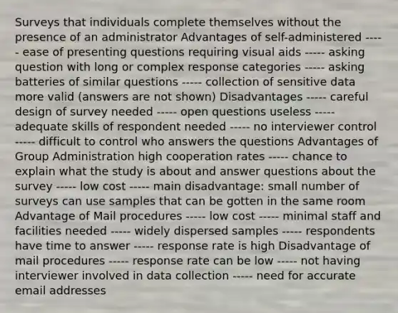 Surveys that individuals complete themselves without the presence of an administrator Advantages of self-administered ----- ease of presenting questions requiring visual aids ----- asking question with long or complex response categories ----- asking batteries of similar questions ----- collection of sensitive data more valid (answers are not shown) Disadvantages ----- careful design of survey needed ----- open questions useless ----- adequate skills of respondent needed ----- no interviewer control ----- difficult to control who answers the questions Advantages of Group Administration high cooperation rates ----- chance to explain what the study is about and answer questions about the survey ----- low cost ----- main disadvantage: small number of surveys can use samples that can be gotten in the same room Advantage of Mail procedures ----- low cost ----- minimal staff and facilities needed ----- widely dispersed samples ----- respondents have time to answer ----- response rate is high Disadvantage of mail procedures ----- response rate can be low ----- not having interviewer involved in data collection ----- need for accurate email addresses