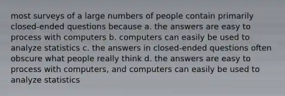 most surveys of a large numbers of people contain primarily closed-ended questions because a. the answers are easy to process with computers b. computers can easily be used to analyze statistics c. the answers in closed-ended questions often obscure what people really think d. the answers are easy to process with computers, and computers can easily be used to analyze statistics