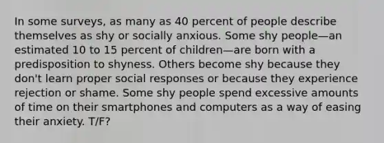 In some surveys, as many as 40 percent of people describe themselves as shy or socially anxious. Some shy people—an estimated 10 to 15 percent of children—are born with a predisposition to shyness. Others become shy because they don't learn proper social responses or because they experience rejection or shame. Some shy people spend excessive amounts of time on their smartphones and computers as a way of easing their anxiety. T/F?