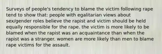 Surveys of people's tendency to blame the victim following rape tend to show that: people with egalitarian views about sex/gender roles believe the rapist and victim should be held equally responsible for the rape. the victim is more likely to be blamed when the rapist was an acquaintance than when the rapist was a stranger. women are more likely than men to blame rape victims for the assault.