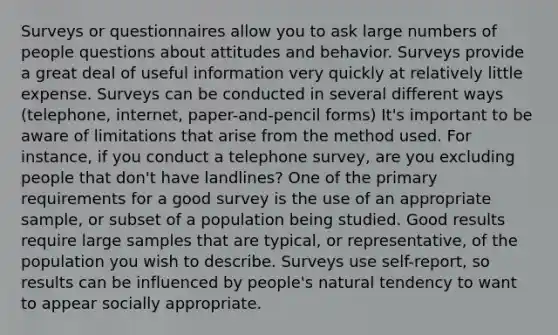 Surveys or questionnaires allow you to ask large numbers of people questions about attitudes and behavior. Surveys provide a great deal of useful information very quickly at relatively little expense. Surveys can be conducted in several different ways (telephone, internet, paper-and-pencil forms) It's important to be aware of limitations that arise from the method used. For instance, if you conduct a telephone survey, are you excluding people that don't have landlines? One of the primary requirements for a good survey is the use of an appropriate sample, or subset of a population being studied. Good results require large samples that are typical, or representative, of the population you wish to describe. Surveys use self-report, so results can be influenced by people's natural tendency to want to appear socially appropriate.