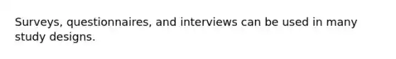 Surveys, questionnaires, and interviews can be used in many study designs.