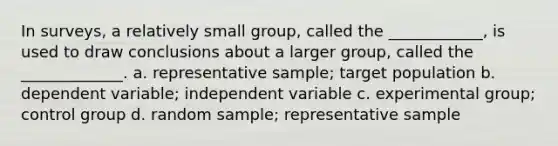 In surveys, a relatively small group, called the ____________, is used to draw conclusions about a larger group, called the _____________. a. representative sample; target population b. dependent variable; independent variable c. experimental group; control group d. random sample; representative sample