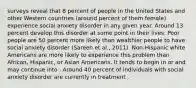 surveys reveal that 8 percent of people in the United States and other Western countries (around percent of them female) experience social anxiety disorder in any given year. Around 13 percent develop this disorder at some point in their lives. Poor people are 50 percent more likely than wealthier people to have social anxiety disorder (Sareen et al., 2011). Non-Hispanic white Americans are more likely to experience this problem than African, Hispanic, or Asian Americans. It tends to begin in or and may continue into . Around 40 percent of individuals with social anxiety disorder are currently in treatment .