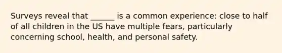Surveys reveal that ______ is a common experience: close to half of all children in the US have multiple fears, particularly concerning school, health, and personal safety.