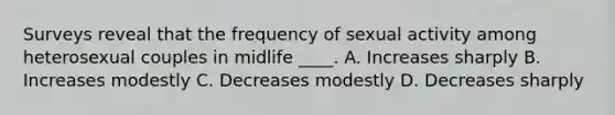 Surveys reveal that the frequency of sexual activity among heterosexual couples in midlife ____. A. Increases sharply B. Increases modestly C. Decreases modestly D. Decreases sharply