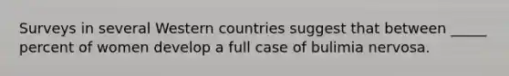 Surveys in several Western countries suggest that between _____ percent of women develop a full case of bulimia nervosa.