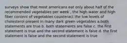 surveys show that most americans eat only about half of the recommended vegetables per week , the high water and high fiber content of vegetables counteract the low levels of cholesterol present in many dark green vegetables a.both statements are true b. both statements are false c. the first statement is true and the second statement is false d. the first statement is false and the second statement is true