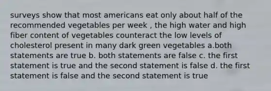 surveys show that most americans eat only about half of the recommended vegetables per week , the high water and high fiber content of vegetables counteract the low levels of cholesterol present in many dark green vegetables a.both statements are true b. both statements are false c. the first statement is true and the second statement is false d. the first statement is false and the second statement is true