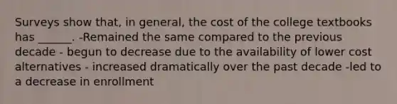 Surveys show that, in general, the cost of the college textbooks has ______. -Remained the same compared to the previous decade - begun to decrease due to the availability of lower cost alternatives - increased dramatically over the past decade -led to a decrease in enrollment