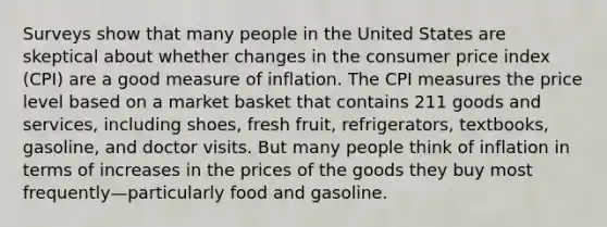 Surveys show that many people in the United States are skeptical about whether changes in the consumer price index (CPI) are a good measure of inflation. The CPI measures the price level based on a market basket that contains 211 goods and services, including shoes, fresh fruit, refrigerators, textbooks, gasoline, and doctor visits. But many people think of inflation in terms of increases in the prices of the goods they buy most frequently—particularly food and gasoline.