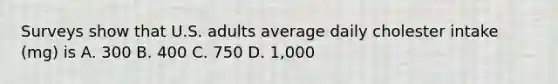 Surveys show that U.S. adults average daily cholester intake (mg) is A. 300 B. 400 C. 750 D. 1,000