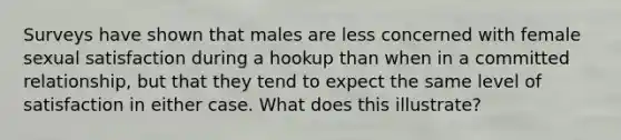 Surveys have shown that males are less concerned with female sexual satisfaction during a hookup than when in a committed relationship, but that they tend to expect the same level of satisfaction in either case. What does this illustrate?