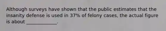 Although surveys have shown that the public estimates that the insanity defense is used in 37% of felony cases, the actual figure is about _____________.