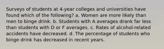 Surveys of students at 4-year colleges and universities have found which of the following? a. Women are more likely than men to binge drink. b. Students with A averages drank far less than students with D or F averages. c. Rates of alcohol-related accidents have decreased. d. The percentage of students who binge drink has decreased in recent years.