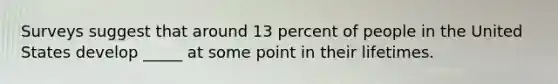 Surveys suggest that around 13 percent of people in the United States develop _____ at some point in their lifetimes.