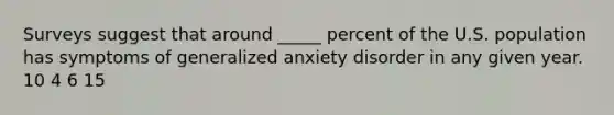 Surveys suggest that around _____ percent of the U.S. population has symptoms of generalized anxiety disorder in any given year. 10 4 6 15