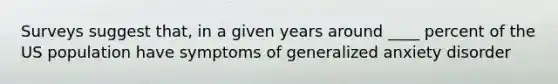 Surveys suggest that, in a given years around ____ percent of the US population have symptoms of generalized anxiety disorder