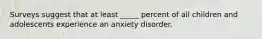 Surveys suggest that at least _____ percent of all children and adolescents experience an anxiety disorder.