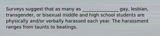 Surveys suggest that as many as ________________ gay, lesbian, transgender, or bisexual middle and high school students are physically and/or verbally harassed each year. The harassment ranges from taunts to beatings.