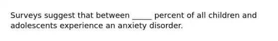 Surveys suggest that between _____ percent of all children and adolescents experience an anxiety disorder.